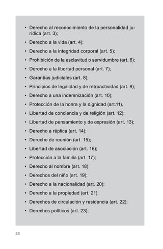 26
•	 Derecho al reconocimiento de la personalidad ju-
rídica (art. 3);
•	 Derecho a la vida (art. 4);
•	 Derecho a la integridad corporal (art. 5);
•	 Prohibición de la esclavitud o servidumbre (art. 6);
•	 Derecho a la libertad personal (art. 7);
•	 Garantías judiciales (art. 8);
•	 Principios de legalidad y de retroactividad (art. 9);
•	 Derecho a una indemnización (art. 10);
•	 Protección de la honra y la dignidad (art.11),
•	 Libertad de conciencia y de religión (art. 12);
•	 Libertad de pensamiento y de expresión (art. 13);
•	 Derecho a réplica (art. 14);
•	 Derecho de reunión (art. 15);
•	 Libertad de asociación (art. 16);
•	 Protección a la familia (art. 17);
•	 Derecho al nombre (art. 18);
•	 Derechos del niño (art. 19);
•	 Derecho a la nacionalidad (art. 20);
•	 Derecho a la propiedad (art. 21);
•	 Derechos de circulación y residencia (art. 22);
•	 Derechos políticos (art. 23);
 