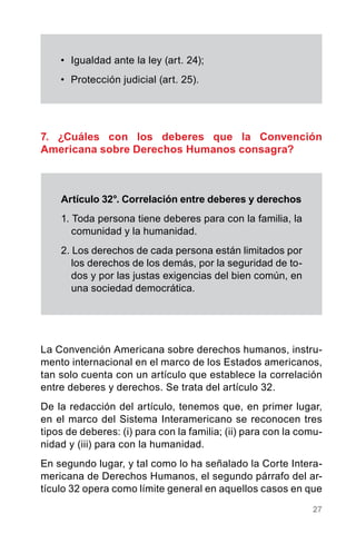 27
7. ¿Cuáles con los deberes que la Convención
Americana sobre Derechos Humanos consagra?
•	 Igualdad ante la ley (art. 24);
•	 Protección judicial (art. 25).
Artículo 32°. Correlación entre deberes y derechos
1. Toda persona tiene deberes para con la familia, la
comunidad y la humanidad.
2. Los derechos de cada persona están limitados por
los derechos de los demás, por la seguridad de to-
dos y por las justas exigencias del bien común, en
una sociedad democrática.
La Convención Americana sobre derechos humanos, instru-
mento internacional en el marco de los Estados americanos,
tan solo cuenta con un artículo que establece la correlación
entre deberes y derechos. Se trata del artículo 32.
De la redacción del artículo, tenemos que, en primer lugar,
en el marco del Sistema Interamericano se reconocen tres
tipos de deberes: (i) para con la familia; (ii) para con la comu-
nidad y (iii) para con la humanidad.
En segundo lugar, y tal como lo ha señalado la Corte Intera-
mericana de Derechos Humanos, el segundo párrafo del ar-
tículo 32 opera como límite general en aquellos casos en que
 