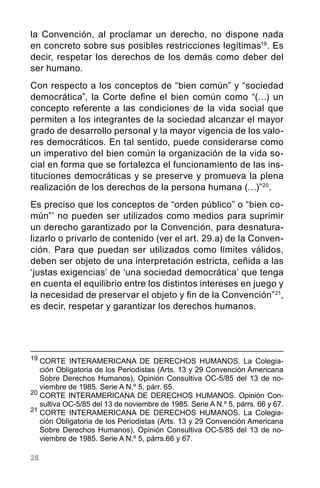 28
la Convención, al proclamar un derecho, no dispone nada
en concreto sobre sus posibles restricciones legítimas19
. Es
decir, respetar los derechos de los demás como deber del
ser humano.
Con respecto a los conceptos de “bien común” y “sociedad
democrática”, la Corte define el bien común como “(…) un
concepto referente a las condiciones de la vida social que
permiten a los integrantes de la sociedad alcanzar el mayor
grado de desarrollo personal y la mayor vigencia de los valo-
res democráticos. En tal sentido, puede considerarse como
un imperativo del bien común la organización de la vida so-
cial en forma que se fortalezca el funcionamiento de las ins-
tituciones democráticas y se preserve y promueva la plena
realización de los derechos de la persona humana (…)”20
.
Es preciso que los conceptos de “orden público” o “bien co-
mún”’ no pueden ser utilizados como medios para suprimir
un derecho garantizado por la Convención, para desnatura-
lizarlo o privarlo de contenido (ver el art. 29.a) de la Conven-
ción. Para que puedan ser utilizados como límites válidos,
deben ser objeto de una interpretación estricta, ceñida a las
‘justas exigencias’ de ‘una sociedad democrática’ que tenga
en cuenta el equilibrio entre los distintos intereses en juego y
la necesidad de preservar el objeto y fin de la Convención”21
,
es decir, respetar y garantizar los derechos humanos.
19
	CORTE INTERAMERICANA DE DERECHOS HUMANOS. La Colegia-
ción Obligatoria de los Periodistas (Arts. 13 y 29 Convención Americana
Sobre Derechos Humanos), Opinión Consultiva OC-5/85 del 13 de no-
viembre de 1985. Serie A N.º 5, párr. 65.
20
	CORTE INTERAMERICANA DE DERECHOS HUMANOS. Opinión Con-
sultiva OC-5/85 del 13 de noviembre de 1985. Serie A N.º 5, párrs. 66 y 67.
21	
CORTE INTERAMERICANA DE DERECHOS HUMANOS. La Colegia-
ción Obligatoria de los Periodistas (Arts. 13 y 29 Convención Americana
Sobre Derechos Humanos), Opinión Consultiva OC-5/85 del 13 de no-
viembre de 1985. Serie A N.º 5, párrs.66 y 67.
 