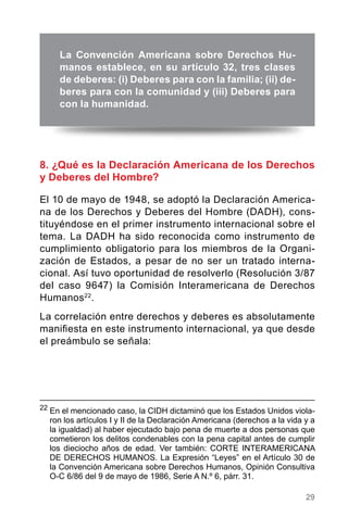 29
8. ¿Qué es la Declaración Americana de los Derechos
y Deberes del Hombre?
El 10 de mayo de 1948, se adoptó la Declaración America-
na de los Derechos y Deberes del Hombre (DADH), cons-
tituyéndose en el primer instrumento internacional sobre el
tema. La DADH ha sido reconocida como instrumento de
cumplimiento obligatorio para los miembros de la Organi-
zación de Estados, a pesar de no ser un tratado interna-
cional. Así tuvo oportunidad de resolverlo (Resolución 3/87
del caso 9647) la Comisión Interamericana de Derechos
Humanos22
.
La correlación entre derechos y deberes es absolutamente
manifiesta en este instrumento internacional, ya que desde
el preámbulo se señala:
22
	En el mencionado caso, la CIDH dictaminó que los Estados Unidos viola-
ron los artículos I y II de la Declaración Americana (derechos a la vida y a
la igualdad) al haber ejecutado bajo pena de muerte a dos personas que
cometieron los delitos condenables con la pena capital antes de cumplir
los dieciocho años de edad. Ver también: CORTE INTERAMERICANA
DE DERECHOS HUMANOS. La Expresión “Leyes” en el Artículo 30 de
la Convención Americana sobre Derechos Humanos, Opinión Consultiva
O-C 6/86 del 9 de mayo de 1986, Serie A N.º 6, párr. 31.
La Convención Americana sobre Derechos Hu-
manos establece, en su artículo 32, tres clases
de deberes: (i) Deberes para con la familia; (ii) de-
beres para con la comunidad y (iii) Deberes para
con la humanidad.
 