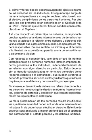 34
El primer y tercer tipo de deberes surgen del ejercicio mismo
de los derechos de los individuos. El segundo tipo surge de
manera independiente a cualquier reclamo relacionado con
el efectivo cumplimiento de los derechos humanos. Por otro
lado, los dos primeros están contenidos en el Capítulo II de
la DADH, mientras que el tercer tipo se condice con lo esta-
blecido en el Capítulo I.
Así, con respecto al primer tipo de deberes, es importante
precisar que los estándares internacionales de derechos hu-
manos establecen la relación entre deberes y derechos con
la finalidad de que estos últimos puedan ser ejercidos de ma-
nera responsable. En ese sentido, se afirma que el derecho
a la libertad de expresión no permite a una persona difamar
o calumniar a alguien.
Con respecto al segundo tipo, vale señalar que las normas
internacionales de derechos humanos también imponen de-
beres generales a los individuos, independientemente de
su relación con algún derecho en particular. Estos deberes
son a menudo caracterizados en términos generales como
“deberes respecto a la comunidad”, que pueden referirse al
deber de prestar los servicios civiles y militares que la Patria
requiera para su defensa y conservación, por ejemplo.
Finalmente, el tercer tipo de deberes se refiere directamente a
los derechos humanos garantizados en normas internaciona-
les, deberes de garantía y protección que recaen específica-
mente en representantes del Estado.
La mera proclamación de los derechos resulta insuficiente:
los que tienen autoridad deben actuar de una manera deter-
minada a fin de poder hacer efectivo el derecho. Este tipo de
deberes será analizado a mayor profundidad en el apartado
que corresponde al Estado peruano y los deberes jurídicos.
 