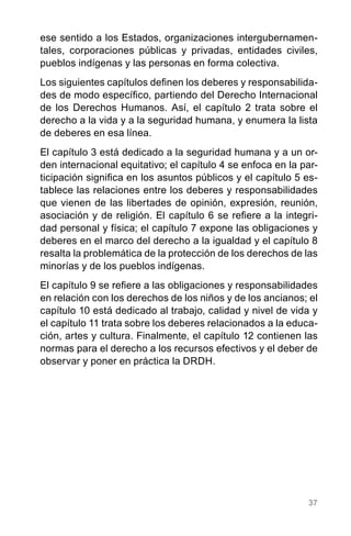 37
ese sentido a los Estados, organizaciones intergubernamen-
tales, corporaciones públicas y privadas, entidades civiles,
pueblos indígenas y las personas en forma colectiva.
Los siguientes capítulos definen los deberes y responsabilida-
des de modo específico, partiendo del Derecho Internacional
de los Derechos Humanos. Así, el capítulo 2 trata sobre el
derecho a la vida y a la seguridad humana, y enumera la lista
de deberes en esa línea.
El capítulo 3 está dedicado a la seguridad humana y a un or-
den internacional equitativo; el capítulo 4 se enfoca en la par-
ticipación significa en los asuntos públicos y el capítulo 5 es-
tablece las relaciones entre los deberes y responsabilidades
que vienen de las libertades de opinión, expresión, reunión,
asociación y de religión. El capítulo 6 se refiere a la integri-
dad personal y física; el capítulo 7 expone las obligaciones y
deberes en el marco del derecho a la igualdad y el capítulo 8
resalta la problemática de la protección de los derechos de las
minorías y de los pueblos indígenas.
El capítulo 9 se refiere a las obligaciones y responsabilidades
en relación con los derechos de los niños y de los ancianos; el
capítulo 10 está dedicado al trabajo, calidad y nivel de vida y
el capítulo 11 trata sobre los deberes relacionados a la educa-
ción, artes y cultura. Finalmente, el capítulo 12 contienen las
normas para el derecho a los recursos efectivos y el deber de
observar y poner en práctica la DRDH.
 