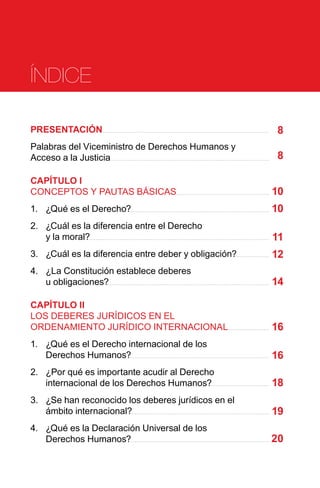 PRESENTACIÓN
Palabras del Viceministro de Derechos Humanos y
Acceso a la Justicia
CAPÍTULO I
CONCEPTOS Y PAUTAS BÁSICAS
1.	 ¿Qué es el Derecho?
2.	 ¿Cuál es la diferencia entre el Derecho
y la moral?
3.	 ¿Cuál es la diferencia entre deber y obligación?
4.	 ¿La Constitución establece deberes
u obligaciones?
CAPÍTULO II
LOS DEBERES JURÍDICOS EN EL
ORDENAMIENTO JURÍDICO INTERNACIONAL
1.	 ¿Qué es el Derecho internacional de los
Derechos Humanos?
2.	 ¿Por qué es importante acudir al Derecho
internacional de los Derechos Humanos?
3.	 ¿Se han reconocido los deberes jurídicos en el
ámbito internacional?
4.	 ¿Qué es la Declaración Universal de los
Derechos Humanos?
8
8
10
10
11
12
14
16
16
18
19
20
ÍNDICE
 