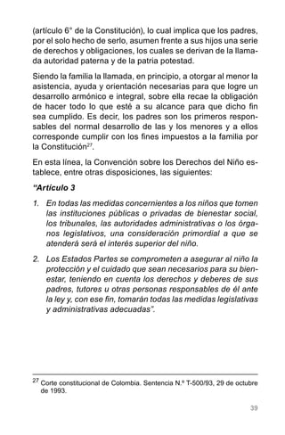 39
(artículo 6° de la Constitución), lo cual implica que los padres,
por el solo hecho de serlo, asumen frente a sus hijos una serie
de derechos y obligaciones, los cuales se derivan de la llama-
da autoridad paterna y de la patria potestad.
Siendo la familia la llamada, en principio, a otorgar al menor la
asistencia, ayuda y orientación necesarias para que logre un
desarrollo armónico e integral, sobre ella recae la obligación
de hacer todo lo que esté a su alcance para que dicho fin
sea cumplido. Es decir, los padres son los primeros respon-
sables del normal desarrollo de las y los menores y a ellos
corresponde cumplir con los fines impuestos a la familia por
la Constitución27
.
En esta línea, la Convención sobre los Derechos del Niño es-
tablece, entre otras disposiciones, las siguientes:
“Artículo 3
1.	 En todas las medidas concernientes a los niños que tomen
las instituciones públicas o privadas de bienestar social,
los tribunales, las autoridades administrativas o los órga-
nos legislativos, una consideración primordial a que se
atenderá será el interés superior del niño.
2.	 Los Estados Partes se comprometen a asegurar al niño la
protección y el cuidado que sean necesarios para su bien-
estar, teniendo en cuenta los derechos y deberes de sus
padres, tutores u otras personas responsables de él ante
la ley y, con ese fin, tomarán todas las medidas legislativas
y administrativas adecuadas”.
27
	Corte constitucional de Colombia. Sentencia N.º T-500/93, 29 de octubre
de 1993.
 