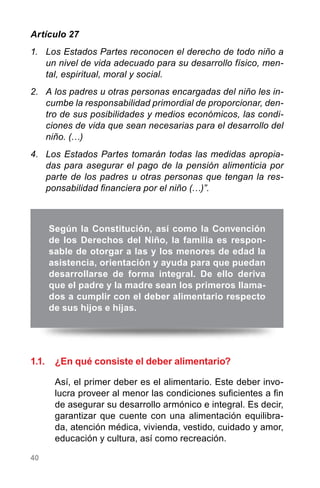 40
Artículo 27
1.	 Los Estados Partes reconocen el derecho de todo niño a
un nivel de vida adecuado para su desarrollo físico, men-
tal, espiritual, moral y social.
2.	 A los padres u otras personas encargadas del niño les in-
cumbe la responsabilidad primordial de proporcionar, den-
tro de sus posibilidades y medios económicos, las condi-
ciones de vida que sean necesarias para el desarrollo del
niño. (…)
4.	 Los Estados Partes tomarán todas las medidas apropia-
das para asegurar el pago de la pensión alimenticia por
parte de los padres u otras personas que tengan la res-
ponsabilidad financiera por el niño (…)”.
1.1.	 ¿En qué consiste el deber alimentario?
Así, el primer deber es el alimentario. Este deber invo-
lucra proveer al menor las condiciones suficientes a fin
de asegurar su desarrollo armónico e integral. Es decir,
garantizar que cuente con una alimentación equilibra-
da, atención médica, vivienda, vestido, cuidado y amor,
educación y cultura, así como recreación.
Según la Constitución, así como la Convención
de los Derechos del Niño, la familia es respon-
sable de otorgar a las y los menores de edad la
asistencia, orientación y ayuda para que puedan
desarrollarse de forma integral. De ello deriva
que el padre y la madre sean los primeros llama-
dos a cumplir con el deber alimentario respecto
de sus hijos e hijas.
 