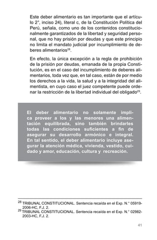 41
El deber alimentario no solamente impli-
ca proveer a los y las menores una alimen-
tación equilibrada, sino también brindarles
todas las condiciones suficientes a fin de
asegurar su desarrollo armónico e integral.
En tal sentido, el deber alimentario incluye ase-
gurar la atención médica, vivienda, vestido, cui-
dado y amor, educación, cultura y recreación.
Este deber alimentario es tan importante que el artícu-
lo 2°, inciso 24), literal c, de la Constitución Política del
Perú, señala, como uno de los contenidos constitucio-
nalmente garantizados de la libertad y seguridad perso-
nal, que no hay prisión por deudas y que este principio
no limita el mandato judicial por incumplimiento de de-
beres alimentarios28
.
En efecto, la única excepción a la regla de prohibición
de la prisión por deudas, emanada de la propia Consti-
tución, es en el caso del incumplimiento de deberes ali-
mentarios, toda vez que, en tal caso, están de por medio
los derechos a la vida, la salud y a la integridad del ali-
mentista, en cuyo caso el juez competente puede orde-
nar la restricción de la libertad individual del obligado29
.
28
	TRIBUNAL CONSTITUCIONAL. Sentencia recaída en el Exp. N.° 05919-
2006-HC, F.J. 2.
29
TRIBUNAL CONSTITUCIONAL. Sentencia recaída en el Exp. N.° 02982-
2003-HC, F.J. 2.
 