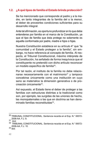 42
1.2.	 ¿A qué tipos de familia el Estado brinda protección?
Se ha mencionado que corresponde al padre y a la ma-
dre, en tanto integrantes de la familia del o la menor,
el deber de proveerles condiciones suficientes para su
desarrollo integral.
Ante tal afirmación, es oportuno profundizar en lo que debe
entenderse por familia en el marco de la Constitución, ya
que el tipo de familia que ésta protege no solamente es
aquella conformada por padre, madre e hijos o hijas.
Nuestra Constitución establece en su artículo 4° que “la
comunidad y el Estado protegen a la familia”, sin em-
bargo, no hace referencia al concepto de familia. Al res-
pecto, el Tribunal Constitucional, máximo intérprete de
la Constitución, ha señalado de forma inequívoca que el
constituyente no pretendió con dicho artículo reconocer
un modelo específico de familia30
.
Por tal razón, el instituto de la familia no debe relacio-
narse necesariamente con el matrimonio31
y tampoco
concebirse únicamente como una institución en cuyo
seno se materialice la dimensión generativa o de pro-
creación únicamente32
.
Así expuesto, el Estado tiene el deber de proteger a las
familias con estructuras distintas a la tradicional como
son, por ejemplo, las surgidas de las uniones de hecho,
las monopaternales o las que en doctrina se han deno-
minado familias reconstituidas33
.
30
	TRIBUNAL CONSTITUCIONAL. Sentencia recaída en el Exp. N.° 06572-
2006-AA, F.J. 8.
31
Ibíd.
32
  TRIBUNAL CONSTITUCIONAL. Sentencia recaída en el Exp. N.° 06572-
2006-AA, F.J. 10.
33
Ibíd.
 