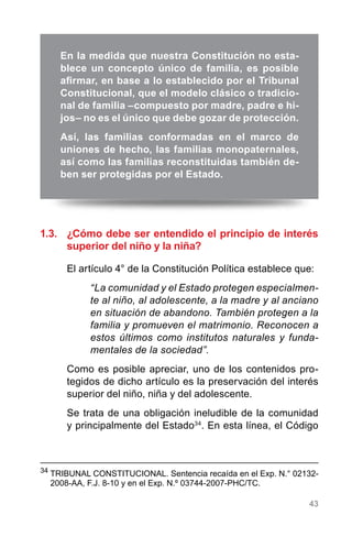 43
1.3.	 ¿Cómo debe ser entendido el principio de interés
superior del niño y la niña?
El artículo 4° de la Constitución Política establece que:
“La comunidad y el Estado protegen especialmen-
te al niño, al adolescente, a la madre y al anciano
en situación de abandono. También protegen a la
familia y promueven el matrimonio. Reconocen a
estos últimos como institutos naturales y funda-
mentales de la sociedad”.
Como es posible apreciar, uno de los contenidos pro-
tegidos de dicho artículo es la preservación del interés
superior del niño, niña y del adolescente.
Se trata de una obligación ineludible de la comunidad
y principalmente del Estado34
. En esta línea, el Código
34
	TRIBUNAL CONSTITUCIONAL. Sentencia recaída en el Exp. N.° 02132-
2008-AA, F.J. 8-10 y en el Exp. N.º 03744-2007-PHC/TC.
En la medida que nuestra Constitución no esta-
blece un concepto único de familia, es posible
afirmar, en base a lo establecido por el Tribunal
Constitucional, que el modelo clásico o tradicio-
nal de familia –compuesto por madre, padre e hi-
jos– no es el único que debe gozar de protección.
Así, las familias conformadas en el marco de
uniones de hecho, las familias monopaternales,
así como las familias reconstituidas también de-
ben ser protegidas por el Estado.
 