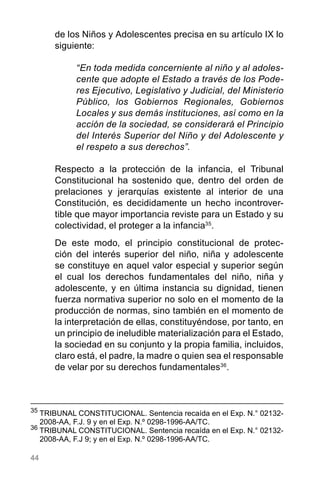 44
de los Niños y Adolescentes precisa en su artículo IX lo
siguiente:
“En toda medida concerniente al niño y al adoles-
cente que adopte el Estado a través de los Pode-
res Ejecutivo, Legislativo y Judicial, del Ministerio
Público, los Gobiernos Regionales, Gobiernos
Locales y sus demás instituciones, así como en la
acción de la sociedad, se considerará el Principio
del Interés Superior del Niño y del Adolescente y
el respeto a sus derechos”.
Respecto a la protección de la infancia, el Tribunal
Constitucional ha sostenido que, dentro del orden de
prelaciones y jerarquías existente al interior de una
Constitución, es decididamente un hecho incontrover-
tible que mayor importancia reviste para un Estado y su
colectividad, el proteger a la infancia35
.
De este modo, el principio constitucional de protec-
ción del interés superior del niño, niña y adolescente
se constituye en aquel valor especial y superior según
el cual los derechos fundamentales del niño, niña y
adolescente, y en última instancia su dignidad, tienen
fuerza normativa superior no solo en el momento de la
producción de normas, sino también en el momento de
la interpretación de ellas, constituyéndose, por tanto, en
un principio de ineludible materialización para el Estado,
la sociedad en su conjunto y la propia familia, incluidos,
claro está, el padre, la madre o quien sea el responsable
de velar por su derechos fundamentales36
.
35
	TRIBUNAL CONSTITUCIONAL. Sentencia recaída en el Exp. N.° 02132-
2008-AA, F.J. 9 y en el Exp. N.º 0298-1996-AA/TC.
36
TRIBUNAL CONSTITUCIONAL. Sentencia recaída en el Exp. N.° 02132-
2008-AA, F.J 9; y en el Exp. N.º 0298-1996-AA/TC.
 