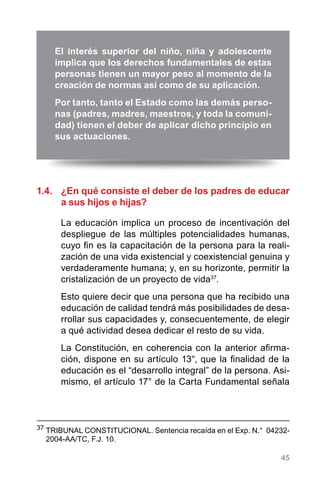 45
1.4.	 ¿En qué consiste el deber de los padres de educar
a sus hijos e hijas?
La educación implica un proceso de incentivación del
despliegue de las múltiples potencialidades humanas,
cuyo fin es la capacitación de la persona para la reali-
zación de una vida existencial y coexistencial genuina y
verdaderamente humana; y, en su horizonte, permitir la
cristalización de un proyecto de vida37
.
Esto quiere decir que una persona que ha recibido una
educación de calidad tendrá más posibilidades de desa-
rrollar sus capacidades y, consecuentemente, de elegir
a qué actividad desea dedicar el resto de su vida.
La Constitución, en coherencia con la anterior afirma-
ción, dispone en su artículo 13°, que la finalidad de la
educación es el “desarrollo integral” de la persona. Asi-
mismo, el artículo 17° de la Carta Fundamental señala
37
	TRIBUNAL CONSTITUCIONAL. Sentencia recaída en el Exp. N.°  04232-
2004-AA/TC, F.J. 10.
El interés superior del niño, niña y adolescente
implica que los derechos fundamentales de estas
personas tienen un mayor peso al momento de la
creación de normas así como de su aplicación.
Por tanto, tanto el Estado como las demás perso-
nas (padres, madres, maestros, y toda la comuni-
dad) tienen el deber de aplicar dicho principio en
sus actuaciones.
 