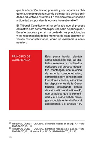 46
que la educación, inicial, primaria y secundaria es obli-
gatoria, siendo gratuita cuando es impartida por las enti-
dades educativas estatales. La relación entre educación
y dignidad es, por demás obvia e incuestionable38
.
El Tribunal Constitucional ha señalado que el proceso
educativo está conformado por una serie de principios39
.
En este proceso, y en el marco de dichos principios, las
y los responsables de los menores de edad asumen di-
versas responsabilidades, como se evidencia a conti-
nuación:
38
	TRIBUNAL CONSTITUCIONAL. Sentencia recaída en el Exp. N.°  4646-
2007-PA/TC, F.J. 11.
39
TRIBUNAL CONSTITUCIONAL. Sentencia recaída en el Exp. N.° 4646-
2007-PA/TC, F.J. 12 y en el Exp. N.° 04232-2004-AA/TC, F.J. 13.
PRINCIPIO DE
COHERENCIA
Esta pauta basilar plantea
como necesidad que las dis-
tintas maneras y contenidos
derivados del proceso educa-
tivo mantengan una relación
de armonía, compenetración,
compatibilidad y conexión con
los valores y fines que inspiran
las disposiciones de la Cons-
titución, destacando dentro
de estos últimos el artículo 4º,
que establece que la comuni-
dad y el Estado deben prote-
ger especialmente al niño y al
adolescente, y el artículo 13º,
 