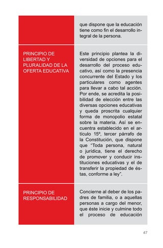 47
PRINCIPIO DE
LIBERTAD Y
PLURALIDAD DE LA
OFERTA EDUCATIVA
PRINCIPIO DE
RESPONSABILIDAD
que dispone que la educación
tiene como fin el desarrollo in-
tegral de la persona.
Este principio plantea la di-
versidad de opciones para el
desarrollo del proceso edu-
cativo, así como la presencia
concurrente del Estado y los
particulares como agentes
para llevar a cabo tal acción.
Por ende, se acredita la posi-
bilidad de elección entre las
diversas opciones educativas
y queda proscrita cualquier
forma de monopolio estatal
sobre la materia. Así se en-
cuentra establecido en el ar-
tículo 15º, tercer párrafo de
la Constitución, que dispone
que “Toda persona, natural
o jurídica, tiene el derecho
de promover y conducir ins-
tituciones educativas y el de
transferir la propiedad de és-
tas, conforme a ley”.
Concierne al deber de los pa-
dres de familia, o a aquellas
personas a cargo del menor,
que éste inicie y culmine todo
el proceso de educación
 