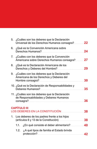 22
24
27
29
30
35
36
38
38
40
42
5.	 ¿Cuáles son los deberes que la Declaración
Universal de los Derechos Humanos consagra?
6.	 ¿Qué es la Convención Americana sobre
Derechos Humanos?
7.	 ¿Cuáles con los deberes que la Convención
Americana sobre Derechos Humanos consagra?
8.	 ¿Qué es la Declaración Americana de los
Derechos y Deberes del Hombre?
9.	 ¿Cuáles con los deberes que la Declaración
Americana de los Derechos y Deberes del
Hombre consagra?
10.	¿Qué es la Declaración de Responsabilidades y
Deberes Humanos?
11.	¿Cuáles son los deberes que la Declaración
de Responsabilidades y Deberes Humanos
consagra?
CAPÍTULO III
LOS DEBERES EN LA CONSTITUCIÓN
1.	 Los deberes de los padres frente a los hijos
(artículos 6 y 13 de la Constitución)
	 1.1.	 ¿En qué consiste el deber alimentario?
1.2.	 ¿A qué tipos de familia el Estado brinda
protección?
 
