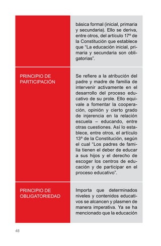 48
PRINCIPIO DE
PARTICIPACIÓN
PRINCIPIO DE
OBLIGATORIEDAD
básica formal (inicial, primaria
y secundaria). Ello se deriva,
entre otros, del artículo 17º de
la Constitución que establece
que “La educación inicial, pri-
maria y secundaria son obli-
gatorias”.
Se refiere a la atribución del
padre y madre de familia de
intervenir activamente en el
desarrollo del proceso edu-
cativo de su prole. Ello equi-
vale a fomentar la coopera-
ción, opinión y cierto grado
de injerencia en la relación
escuela – educando, entre
otras cuestiones. Así lo esta-
blece, entre otros, el artículo
13º de la Constitución, según
el cual “Los padres de fami-
lia tienen el deber de educar
a sus hijos y el derecho de
escoger los centros de edu-
cación y de participar en el
proceso educativo”.
Importa que determinados
niveles y contenidos educati-
vos se alcancen y plasmen de
manera imperativa. Ya se ha
mencionado que la educación
 