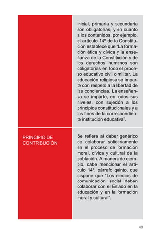 49
PRINCIPIO DE
CONTRIBUCIÓN
inicial, primaria y secundaria
son obligatorias, y en cuanto
a los contenidos, por ejemplo,
el artículo 14º de la Constitu-
ción establece que “La forma-
ción ética y cívica y la ense-
ñanza de la Constitución y de
los derechos humanos son
obligatorias en todo el proce-
so educativo civil o militar. La
educación religiosa se impar-
te con respeto a la libertad de
las conciencias. La enseñan-
za se imparte, en todos sus
niveles, con sujeción a los
principios constitucionales y a
los fines de la correspondien-
te institución educativa”.
Se refiere al deber genérico
de colaborar solidariamente
en el proceso de formación
moral, cívica y cultural de la
población. A manera de ejem-
plo, cabe mencionar el artí-
culo 14º, párrafo quinto, que
dispone que “Los medios de
comunicación social deben
colaborar con el Estado en la
educación y en la formación
moral y cultural”.
 