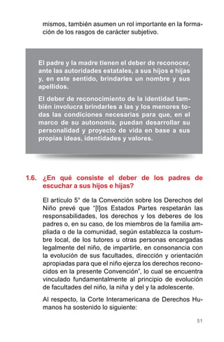 51
1.6.	 ¿En qué consiste el deber de los padres de
escuchar a sus hijos e hijas?
El artículo 5° de la Convención sobre los Derechos del
Niño prevé que “[l]os Estados Partes respetarán las
responsabilidades, los derechos y los deberes de los
padres o, en su caso, de los miembros de la familia am-
pliada o de la comunidad, según establezca la costum-
bre local, de los tutores u otras personas encargadas
legalmente del niño, de impartirle, en consonancia con
la evolución de sus facultades, dirección y orientación
apropiadas para que el niño ejerza los derechos recono-
cidos en la presente Convención”, lo cual se encuentra
vinculado fundamentalmente al principio de evolución
de facultades del niño, la niña y del y la adolescente.
Al respecto, la Corte Interamericana de Derechos Hu-
manos ha sostenido lo siguiente:
El padre y la madre tienen el deber de reconocer,
ante las autoridades estatales, a sus hijos e hijas
y, en este sentido, brindarles un nombre y sus
apellidos.
El deber de reconocimiento de la identidad tam-
bién involucra brindarles a las y los menores to-
das las condiciones necesarias para que, en el
marco de su autonomía, puedan desarrollar su
personalidad y proyecto de vida en base a sus
propias ideas, identidades y valores.
mismos, también asumen un rol importante en la forma-
ción de los rasgos de carácter subjetivo.
 