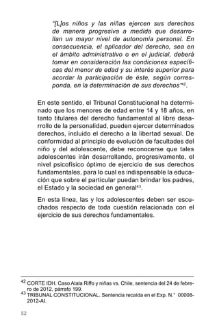 52
“[L]os niños y las niñas ejercen sus derechos
de manera progresiva a medida que desarro-
llan un mayor nivel de autonomía personal. En
consecuencia, el aplicador del derecho, sea en
el ámbito administrativo o en el judicial, deberá
tomar en consideración las condiciones específi-
cas del menor de edad y su interés superior para
acordar la participación de éste, según corres-
ponda, en la determinación de sus derechos”42
.
En este sentido, el Tribunal Constitucional ha determi-
nado que los menores de edad entre 14 y 18 años, en
tanto titulares del derecho fundamental al libre desa-
rrollo de la personalidad, pueden ejercer determinados
derechos, incluido el derecho a la libertad sexual. De
conformidad al principio de evolución de facultades del
niño y del adolescente, debe reconocerse que tales
adolescentes irán desarrollando, progresivamente, el
nivel psicofísico óptimo de ejercicio de sus derechos
fundamentales, para lo cual es indispensable la educa-
ción que sobre el particular puedan brindar los padres,
el Estado y la sociedad en general43
.
En esta línea, las y los adolescentes deben ser escu-
chados respecto de toda cuestión relacionada con el
ejercicio de sus derechos fundamentales.
42
	CORTE IDH. Caso Atala Riffo y niñas vs. Chile, sentencia del 24 de febre-
ro de 2012, párrafo 199.
43
TRIBUNAL CONSTITUCIONAL. Sentencia recaída en el Exp. N.°  00008-
2012-AI.
 