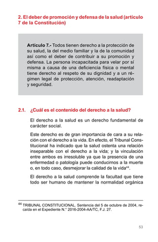 53
2.1.	 ¿Cuál es el contenido del derecho a la salud?
El derecho a la salud es un derecho fundamental de
carácter social.
Este derecho es de gran importancia de cara a su rela-
ción con el derecho a la vida. En efecto, el Tribunal Cons-
titucional ha indicado que la salud ostenta una relación
inseparable con el derecho a la vida; y la vinculación
entre ambos es irresoluble ya que la presencia de una
enfermedad o patología puede conducirnos a la muerte
o, en todo caso, desmejorar la calidad de la vida44
.
El derecho a la salud comprende la facultad que tiene
todo ser humano de mantener la normalidad orgánica
44
	TRIBUNAL CONSTITUCIONAL. Sentencia del 5 de octubre de 2004, re-
caída en el Expediente N.° 2016-2004-AA/TC, F.J. 27.
Artículo 7.- Todos tienen derecho a la protección de
su salud, la del medio familiar y la de la comunidad
así como el deber de contribuir a su promoción y
defensa. La persona incapacitada para velar por sí
misma a causa de una deficiencia física o mental
tiene derecho al respeto de su dignidad y a un ré-
gimen legal de protección, atención, readaptación
y seguridad.
2. El deber de promoción y defensa de la salud (artículo
7 de la Constitución)
 