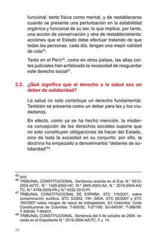 54
funcional, tanto física como mental, y de restablecerse
cuando se presente una perturbación en la estabilidad
orgánica y funcional de su ser, lo que implica, por tanto,
una acción de conservación y otra de restablecimiento;
acciones que el Estado debe efectuar tratando de que
todas las personas, cada día, tengan una mejor calidad
de vida45
.
Tanto en el Perú46
, como en otros países, las altas cor-
tes judiciales han enfatizado la necesidad de resguardar
este derecho social47
.
2.2.	 ¿Qué significa que el derecho a la salud sea un
deber de solidaridad?
La salud no solo constituye un derecho fundamental.
También se presenta como un deber para las y los ciu-
dadanos.
En efecto, como ya se ha hecho mención, la moder-
na concepción de los derechos sociales supone que
no solo constituyen obligaciones de hacer del Estado,
sino de toda la sociedad en su conjunto; por ello, la
doctrina ha empezado a denominarlos “deberes de so-
lidaridad”48
.
45
	Ibíd.
46
TRIBUNAL CONSTITUCIONAL. Sentencia recaída en el Exp. N.° 0012-
2003-AI/TC, N.° 1429-2002-HC, N.º 2945-2003-AA, N.° 2016-2004-AA/
TC, N.º 4749-2009-PA y N.º 0032-2010-PI.
47
	TRIBUNAL CONSTITUCIONAL DE ESPAÑA. STC 119/2001, sobre
contaminación auditiva. STC 5/2002, VIH -SIDA. STC 62/2007 y STC
160/2007 sobre riesgos de salud de trabajadores. En Colombia: Corte
Constitucional de Colombia. T-505/92, T-271/95, SU-645/97, T-366/99,
T-398/99, T-849/01.
48
TRIBUNAL CONSTITUCIONAL. Sentencia del 5 de octubre de 2004, re-
caída en el Expediente N.° 2016-2004-AA/TC, F.J. 14.
 
