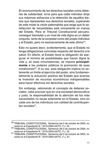 55
El reconocimiento de los derechos sociales como debe-
res de solidaridad, sirve para que cada individuo dirija
sus máximos esfuerzos a la obtención de aquellos bie-
nes que representan sus derechos sociales, superando
de este modo la visión paternalista que exige que la sa-
tisfacción de necesidades esté únicamente en manos
del Estado. Para el Tribunal Constitucional peruano,
conseguir bienestar y un nivel de vida digno es un deber
conjunto, tanto de la sociedad como del propio individuo
y el Estado, pero no exclusivamente de este último49
.
Esto no quiere decir, evidentemente, que el Estado no
tenga obligaciones concretas respecto del derecho a la
salud. En efecto, el Estado tiene la obligación de ase-
gurar el mínimo de posibilidades que hacen digna la
vida y, en esas circunstancias, se impone principal-
mente a los poderes públicos la promoción de esas
condiciones50
. A su vez, esta obligación implica no so-
lamente un límite al ejercicio del poder, sino fundamen-
talmente la actuación positiva del Estado que acarrea
la inversión de recursos económicos indispensables
para hacer efectivos los derechos sociales.
Sin embargo, retomando el concepto de deberes so-
ciales, cabe precisar que en una sociedad democrática
y justa, la responsabilidad de la atención de los más
necesitados no recae solamente en el Estado, sino en
cada uno de los individuos con calidad de contribuyen-
tes sociales51
.
49
	TRIBUNAL CONSTITUCIONAL. Sentencia del 5 de octubre de 2004, re-
caída en el Expediente N.° 2016-2004-AA/TC, F.J. 24.
50
TRIBUNAL CONSTITUCIONAL. Sentencia del 5 de octubre de 2004, re-
caída en el Expediente N.° 2016-2004-AA/TC, F.J. 25.
51
TRIBUNAL CONSTITUCIONAL. Sentencia del 5 de octubre de 2004, re-
caída en el Expediente N.° 2016-2004-AA/TC, F.J. 23.
 