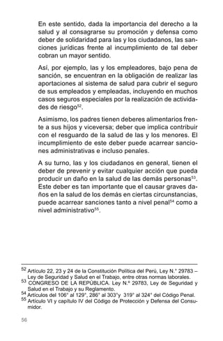 56
En este sentido, dada la importancia del derecho a la
salud y al consagrarse su promoción y defensa como
deber de solidaridad para las y los ciudadanos, las san-
ciones jurídicas frente al incumplimiento de tal deber
cobran un mayor sentido.
Así, por ejemplo, las y los empleadores, bajo pena de
sanción, se encuentran en la obligación de realizar las
aportaciones al sistema de salud para cubrir el seguro
de sus empleados y empleadas, incluyendo en muchos
casos seguros especiales por la realización de activida-
des de riesgo52
.
Asimismo, los padres tienen deberes alimentarios fren-
te a sus hijos y viceversa; deber que implica contribuir
con el resguardo de la salud de las y los menores. El
incumplimiento de este deber puede acarrear sancio-
nes administrativas e incluso penales.
A su turno, las y los ciudadanos en general, tienen el
deber de prevenir y evitar cualquier acción que pueda
producir un daño en la salud de las demás personas53
.
Este deber es tan importante que el causar graves da-
ños en la salud de los demás en ciertas circunstancias,
puede acarrear sanciones tanto a nivel penal54
como a
nivel administrativo55
.
52
	Artículo 22, 23 y 24 de la Constitución Política del Perú, Ley N.° 29783 –
Ley de Seguridad y Salud en el Trabajo, entre otras normas laborales.
53
CONGRESO DE LA REPÚBLICA. Ley N.º 29783, Ley de Seguridad y
Salud en el Trabajo y su Reglamento.
54
Artículos del 106° al 129°, 286° al 303°y 319° al 324° del Código Penal.
55
Artículo VI y capítulo IV del Código de Protección y Defensa del Consu-
midor.
 