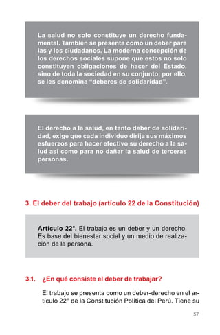 57
3. El deber del trabajo (artículo 22 de la Constitución)
La salud no solo constituye un derecho funda-
mental. También se presenta como un deber para
las y los ciudadanos. La moderna concepción de
los derechos sociales supone que estos no solo
constituyen obligaciones de hacer del Estado,
sino de toda la sociedad en su conjunto; por ello,
se les denomina “deberes de solidaridad”.
El derecho a la salud, en tanto deber de solidari-
dad, exige que cada individuo dirija sus máximos
esfuerzos para hacer efectivo su derecho a la sa-
lud así como para no dañar la salud de terceras
personas.
Artículo 22°. El trabajo es un deber y un derecho.
Es base del bienestar social y un medio de realiza-
ción de la persona.
3.1.	 ¿En qué consiste el deber de trabajar?
El trabajo se presenta como un deber-derecho en el ar-
tículo 22° de la Constitución Política del Perú. Tiene su
 