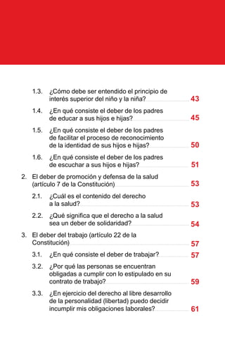 1.3.	 ¿Cómo debe ser entendido el principio de
interés superior del niño y la niña?
1.4.	 ¿En qué consiste el deber de los padres
de educar a sus hijos e hijas?
1.5.	 ¿En qué consiste el deber de los padres
de facilitar el proceso de reconocimiento
de la identidad de sus hijos e hijas?
1.6.	 ¿En qué consiste el deber de los padres
de escuchar a sus hijos e hijas?
2.	 El deber de promoción y defensa de la salud
(artículo 7 de la Constitución)
2.1.	 ¿Cuál es el contenido del derecho
a la salud?
2.2.	 ¿Qué significa que el derecho a la salud
sea un deber de solidaridad?
3.	 El deber del trabajo (artículo 22 de la
Constitución)
3.1.	 ¿En qué consiste el deber de trabajar?
3.2.	 ¿Por qué las personas se encuentran
obligadas a cumplir con lo estipulado en su
contrato de trabajo?
3.3.	 ¿En ejercicio del derecho al libre desarrollo
de la personalidad (libertad) puedo decidir
incumplir mis obligaciones laborales?
43
45
50
51
53
53
54
57
57
59
61
 