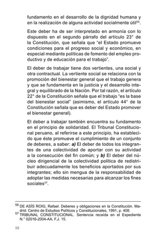 58
56
	DE ASÍS ROIG, Rafael. Deberes y obligaciones en la Constitución. Ma-
drid: Centro de Estudios Políticos y Constitucionales, 1991, p. 408.
57
	TRIBUNAL CONSTITUCIONAL. Sentencia recaída en el Expediente
N.° 02016-2004-AA, F.J. 15.
fundamento en el desarrollo de la dignidad humana y
en la realización de alguna actividad socialmente útil56
.
Este deber ha de ser interpretado en armonía con lo
dispuesto en el segundo párrafo del artículo 23° de
la Constitución, que señala que “el Estado promueve
condiciones para el progreso social y económico, en
especial mediante políticas de fomento del empleo pro-
ductivo y de educación para el trabajo”.
El deber de trabajar tiene dos vertientes, una social y
otra contractual. La vertiente social se relaciona con la
promoción del bienestar general que el trabajo genera
y que se fundamenta en la justicia y el desarrollo inte-
gral y equilibrado de la Nación. Por tal razón, el artículo
22° de la Constitución señala que el trabajo “es la base
del bienestar social” (asimismo, el artículo 44° de la
Constitución señala que es deber del Estado promover
el bienestar general).
El deber a trabajar también encuentra su fundamento
en el principio de solidaridad. El Tribunal Constitucio-
nal peruano, al referirse a este principio, ha estableci-
do que éste promueve el cumplimiento de un conjunto
de deberes, a saber: a) El deber de todos los integran-
tes de una colectividad de aportar con su actividad
a la consecución del fin común; y b) El deber del nú-
cleo dirigencial de la colectividad política de redistri-
buir adecuadamente los beneficios aportados por sus
integrantes; ello sin mengua de la responsabilidad de
adoptar las medidas necesarias para alcanzar los fines
sociales57
.
 