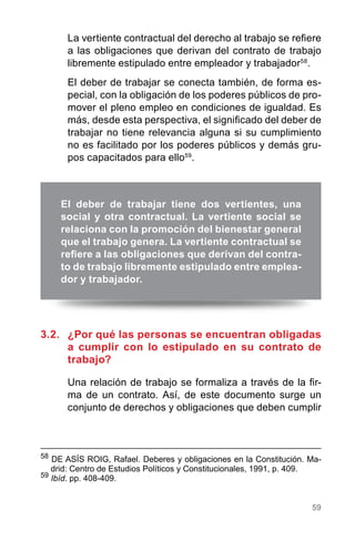 59
58
DE ASÍS ROIG, Rafael. Deberes y obligaciones en la Constitución. Ma-
drid: Centro de Estudios Políticos y Constitucionales, 1991, p. 409.
59
Ibíd. pp. 408-409.
El deber de trabajar tiene dos vertientes, una
social y otra contractual. La vertiente social se
relaciona con la promoción del bienestar general
que el trabajo genera. La vertiente contractual se
refiere a las obligaciones que derivan del contra-
to de trabajo libremente estipulado entre emplea-
dor y trabajador.
La vertiente contractual del derecho al trabajo se refiere
a las obligaciones que derivan del contrato de trabajo
libremente estipulado entre empleador y trabajador58
.
El deber de trabajar se conecta también, de forma es-
pecial, con la obligación de los poderes públicos de pro-
mover el pleno empleo en condiciones de igualdad. Es
más, desde esta perspectiva, el significado del deber de
trabajar no tiene relevancia alguna si su cumplimiento
no es facilitado por los poderes públicos y demás gru-
pos capacitados para ello59
.
3.2.	 ¿Por qué las personas se encuentran obligadas
a cumplir con lo estipulado en su contrato de
trabajo?
Una relación de trabajo se formaliza a través de la fir-
ma de un contrato. Así, de este documento surge un
conjunto de derechos y obligaciones que deben cumplir
 