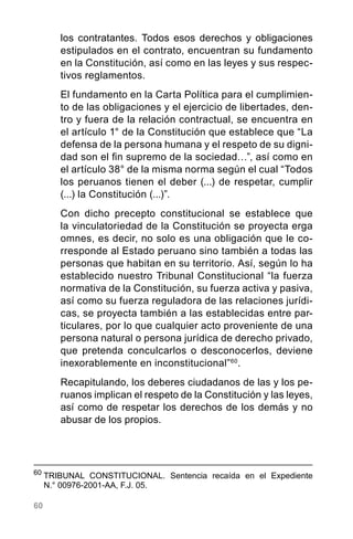 60
los contratantes. Todos esos derechos y obligaciones
estipulados en el contrato, encuentran su fundamento
en la Constitución, así como en las leyes y sus respec-
tivos reglamentos.
El fundamento en la Carta Política para el cumplimien-
to de las obligaciones y el ejercicio de libertades, den-
tro y fuera de la relación contractual, se encuentra en
el artículo 1° de la Constitución que establece que “La
defensa de la persona humana y el respeto de su digni-
dad son el fin supremo de la sociedad…”, así como en
el artículo 38° de la misma norma según el cual “Todos
los peruanos tienen el deber (...) de respetar, cumplir
(...) la Constitución (...)”.
Con dicho precepto constitucional se establece que
la vinculatoriedad de la Constitución se proyecta erga
omnes, es decir, no solo es una obligación que le co-
rresponde al Estado peruano sino también a todas las
personas que habitan en su territorio. Así, según lo ha
establecido nuestro Tribunal Constitucional “la fuerza
normativa de la Constitución, su fuerza activa y pasiva,
así como su fuerza reguladora de las relaciones jurídi-
cas, se proyecta también a las establecidas entre par-
ticulares, por lo que cualquier acto proveniente de una
persona natural o persona jurídica de derecho privado,
que pretenda conculcarlos o desconocerlos, deviene
inexorablemente en inconstitucional”60
.
Recapitulando, los deberes ciudadanos de las y los pe-
ruanos implican el respeto de la Constitución y las leyes,
así como de respetar los derechos de los demás y no
abusar de los propios.
60
	TRIBUNAL CONSTITUCIONAL. Sentencia recaída en el Expediente
N.° 00976-2001-AA, F.J. 05.
 
