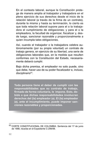 62
Toda persona tiene el deber de cumplir con las
responsabilidades que su contrato de trabajo,
firmado de forma voluntaria, le impone. Esto, de-
bido a que dichas responsabilidades involucran
derechos del (la) empleador (a). El (la) empleador
(a), ante el incumplimiento, puede imponer san-
ciones razonables y proporcionadas.
63
	CORTE CONSTITUCIONAL DE COLOMBIA. Sentencia del 17 de junio
de 1998, recaída en el Expediente C-299/98.
En el contexto laboral, aunque la Constitución prote-
ge de manera amplia al trabajador y trabajadora en el
pleno ejercicio de sus derechos desde el inicio de la
relación laboral (a través de la firma de un contrato),
durante la misma y hasta su terminación, lo cierto es
que toda relación laboral supone para el o la trabaja-
dora el cumplimiento de obligaciones; y para el o la
empleadora, la facultad de organizar, fiscalizar y, des-
de luego, sancionar razonable y proporcionalmente a
quien incumpla tales obligaciones.
Así, cuando el trabajador o la trabajadora celebra au-
tónomamente (por su propia voluntad) un contrato de
trabajo genera, en ejercicio de su libertad, una serie de
obligaciones laborales que, en la medida que resulten
conformes con la Constitución del Estado, necesaria-
mente deberá cumplir.
Bajo dicha premisa, el empleador no solo puede, sino
que debe, hacer uso de su poder fiscalizador e, incluso,
disciplinario63
.
 