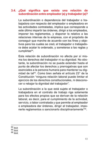 63
64
	Ibíd.
65
Ibíd.
66
Ibíd.
3.4.	 ¿Qué significa que exista una relación de
subordinación entre empleador (a) y trabajador (a)?
La subordinación o dependencia del trabajador o tra-
bajadora con respecto del empleador o empleadora en
las actividades contratadas, implica que corresponde a
este último impartir las órdenes, dirigir a los empleados,
imponer los reglamentos, y disponer lo relativo a las
relaciones internas de la empresa, con el propósito de
conseguir que marche de acuerdo con los fines y obje-
tivos para los cuales se creó; el trabajador o trabajado-
ra debe acatar lo ordenado, y someterse a las reglas y
cumplirlas64
.
Esta relación de subordinación no afecta por sí mis-
ma los derechos del trabajador ni su dignidad. No obs-
tante, la subordinación no se puede extender hasta el
punto de afectar los derechos y prerrogativas que son
esenciales a la persona humana para mantener su dig-
nidad de tal65
. Como bien señala el artículo 23° de la
Constitución “ninguna relación laboral puede limitar el
ejercicio de los derechos constitucionales, ni descono-
cer o rebajar la dignidad del trabajador”.
La subordinación a la que está sujeto el trabajador o
trabajadora en el contrato de trabajo rige solamente
para los efectos propios que se derivan de la relación
laboral, es decir, para el cumplimiento de la actividad,
servicio, o labor contratada y que permite al empleador
o empleadora dar órdenes, dirigir al trabajador, impo-
nerle reglamentos o sancionarlo disciplinariamente”66
.
 