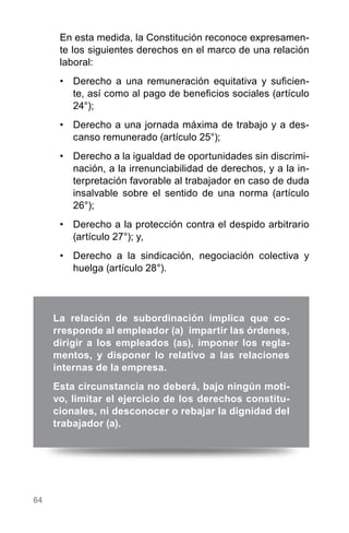 64
En esta medida, la Constitución reconoce expresamen-
te los siguientes derechos en el marco de una relación
laboral:
•	 Derecho a una remuneración equitativa y suficien-
te, así como al pago de beneficios sociales (artículo
24°);
•	 Derecho a una jornada máxima de trabajo y a des-
canso remunerado (artículo 25°);
•	 Derecho a la igualdad de oportunidades sin discrimi-
nación, a la irrenunciabilidad de derechos, y a la in-
terpretación favorable al trabajador en caso de duda
insalvable sobre el sentido de una norma (artículo
26°);
•	 Derecho a la protección contra el despido arbitrario
(artículo 27°); y,
•	 Derecho a la sindicación, negociación colectiva y
huelga (artículo 28°).
La relación de subordinación implica que co-
rresponde al empleador (a) impartir las órdenes,
dirigir a los empleados (as), imponer los regla-
mentos, y disponer lo relativo a las relaciones
internas de la empresa.
Esta circunstancia no deberá, bajo ningún moti-
vo, limitar el ejercicio de los derechos constitu-
cionales, ni desconocer o rebajar la dignidad del
trabajador (a).
 