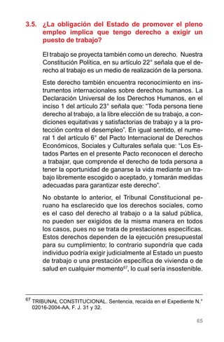 65
3.5.	 ¿La obligación del Estado de promover el pleno
empleo implica que tengo derecho a exigir un
puesto de trabajo?
El trabajo se proyecta también como un derecho. Nuestra
Constitución Política, en su artículo 22° señala que el de-
recho al trabajo es un medio de realización de la persona.
Este derecho también encuentra reconocimiento en ins-
trumentos internacionales sobre derechos humanos. La
Declaración Universal de los Derechos Humanos, en el
inciso 1 del artículo 23° señala que: “Toda persona tiene
derecho al trabajo, a la libre elección de su trabajo, a con-
diciones equitativas y satisfactorias de trabajo y a la pro-
tección contra el desempleo”. En igual sentido, el nume-
ral 1 del artículo 6° del Pacto Internacional de Derechos
Económicos, Sociales y Culturales señala que: “Los Es-
tados Partes en el presente Pacto reconocen el derecho
a trabajar, que comprende el derecho de toda persona a
tener la oportunidad de ganarse la vida mediante un tra-
bajo libremente escogido o aceptado, y tomarán medidas
adecuadas para garantizar este derecho”.
No obstante lo anterior, el Tribunal Constitucional pe-
ruano ha esclarecido que los derechos sociales, como
es el caso del derecho al trabajo o a la salud pública,
no pueden ser exigidos de la misma manera en todos
los casos, pues no se trata de prestaciones específicas.
Estos derechos dependen de la ejecución presupuestal
para su cumplimiento; lo contrario supondría que cada
individuo podría exigir judicialmente al Estado un puesto
de trabajo o una prestación específica de vivienda o de  
salud en cualquier momento67
, lo cual sería insostenible.
67
	TRIBUNAL CONSTITUCIONAL. Sentencia, recaída en el Expediente N.°
02016-2004-AA, F. J. 31 y 32.
 
