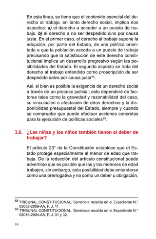66
En esta línea, se tiene que el contenido esencial del de-
recho al trabajo, en tanto derecho social, implica dos
aspectos: a) el derecho a acceder a un puesto de tra-
bajo, b) el derecho a no ser despedido sino por causa
justa. En el primer caso, el derecho al trabajo supone la
adopción, por parte del Estado, de una política orien-
tada a que la población acceda a un puesto de trabajo
precisando que la satisfacción de este derecho consti-
tucional implica un desarrollo progresivo según las po-
sibilidades del Estado. El segundo aspecto se trata del
derecho al trabajo entendido como proscripción de ser
despedido salvo por causa justa68
.
Así, si bien es posible la exigencia de un derecho social
a través de un proceso judicial, esto dependerá de fac-
tores tales como la gravedad y razonabilidad del caso,
su vinculación o afectación de otros derechos y la dis-
ponibilidad presupuestal del Estado, siempre y cuando
se compruebe que puede efectuar acciones concretas
para la ejecución de políticas sociales69
.
3.6.	 ¿Las niñas y los niños también tienen el deber de
trabajar?
El artículo 23° de la Constitución establece que el Es-
tado protege especialmente al menor de edad que tra-
baja. De la redacción del artículo constitucional puede
advertirse que es posible que las y los menores de edad
trabajen, sin embargo, esta posibilidad debe entenderse
como una prerrogativa y no como un deber u obligación,
68
	TRIBUNAL CONSTITUCIONAL. Sentencia recaída en el Expediente N.°
03052-2009-AA, F. J. 11.
69
TRIBUNAL CONSTITUCIONAL. Sentencia recaída en el Expediente N.°
02016-2004-AA, F. J. 31 y 32.
 