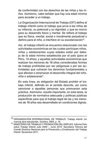 67
de conformidad con los derechos de las niñas y los ni-
ños. Asimismo, cabe señalar que hay una edad mínima
para acceder a un trabajo.
La Organización Internacional de Trabajo (OIT) define al
trabajo infantil como el trabajo que priva a los niños de
su infancia, su potencial y su dignidad, y que es nocivo
para su desarrollo físico y mental. Se refiere al trabajo
que es física, mental, social o moralmente perjudicial o
dañino para el niño, e interfiere en su escolarización70
.
Así, el trabajo infantil se encuentra relacionado con las
actividades económicas en las cuales participan niños,
niñas y adolescentes cuyas edades están por deba-
jo de la edad mínima establecida por el país (para el
Perú, 14 años), y aquellas actividades económicas que
realizan los menores de 18 años consideradas formas
de trabajo prohibidas por ser peligrosas o por ser ac-
tividades que vulneran los derechos fundamentales y
que afectan o amenazan el desarrollo integral del niño,
niña o adolescente71
.
En esta línea, es obligación del Estado prohibir el tra-
bajo infantil, definido en el sentido descrito, así como
sancionar a aquellas personas que promuevan esta
práctica. Asimismo, resulta importante, en esta tarea, la
producción de normativa adecuada y políticas públicas
específicas para que el trabajo legal de las y los meno-
res de 18 años sea desarrollado en condiciones dignas.
70
	ORGANIZACIÓN INTERNACIONAL DE TRABAJO. Trabajo infantil. Un
manual para estudiantes. Ginebra, 2004, p. 16.
71
MINISTERIO DE TRABAJO Y PROMOCIÓN DEL EMPLEO. Informe País
sobre Trabajo Infantil Julio 2009 – Junio 2010. Secretaría Técnica del
Comité Directivo Nacional para la Prevención y Erradicación del Trabajo
Infantil. Noviembre 2011.
 