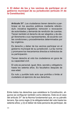 68
4. El deber de las y los vecinos de participar en el
gobierno municipal de su jurisdicción (artículo 31 de
la Constitución)
Entre todos los derechos que establece la Constitución, al-
gunos se configuran también como deberes. Este es el caso
del artículo 31° de la Norma fundamental que, en su párrafo
tercero, fija como regla (i) la obligatoriedad del voto hasta los
setenta años; y (ii) el deber de toda persona de participar, de
Artículo 31°. Los ciudadanos tienen derecho a par-
ticipar en los asuntos públicos mediante referén-
dum; iniciativa legislativa; remoción o revocación
de autoridades y demanda de rendición de cuentas.
Tienen también el derecho de ser elegidos y de ele-
gir libremente a sus representantes, de acuerdo con
las condiciones y procedimientos determinados por
ley orgánica.
Es derecho y deber de los vecinos participar en el
gobierno municipal de su jurisdicción. La ley norma
y promueve los mecanismos directos e indirectos de
su participación.
Tienen derecho al voto los ciudadanos en goce de
su capacidad civil.
El voto es personal, igual, libre, secreto y obligatorio
hasta los setenta años. Es facultativo después de
esa edad.
Es nulo y punible todo acto que prohíba o limite al
ciudadano el ejercicio de sus derechos.
 