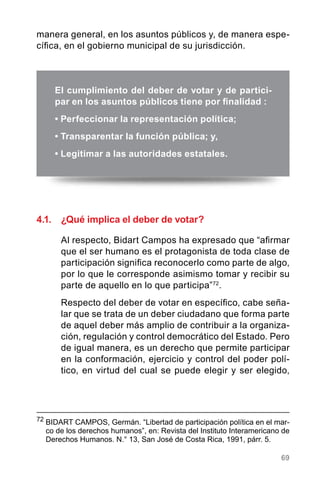 69
4.1.	 ¿Qué implica el deber de votar?
Al respecto, Bidart Campos ha expresado que “afirmar
que el ser humano es el protagonista de toda clase de
participación significa reconocerlo como parte de algo,
por lo que le corresponde asimismo tomar y recibir su
parte de aquello en lo que participa”72
.
Respecto del deber de votar en específico, cabe seña-
lar que se trata de un deber ciudadano que forma parte
de aquel deber más amplio de contribuir a la organiza-
ción, regulación y control democrático del Estado. Pero
de igual manera, es un derecho que permite participar
en la conformación, ejercicio y control del poder polí-
tico, en virtud del cual se puede elegir y ser elegido,
El cumplimiento del deber de votar y de partici-
par en los asuntos públicos tiene por finalidad :
• Perfeccionar la representación política;
• Transparentar la función pública; y,
• Legitimar a las autoridades estatales.
72
	BIDART CAMPOS, Germán. “Libertad de participación política en el mar-
co de los derechos humanos”, en: Revista del Instituto Interamericano de
Derechos Humanos. N.° 13, San José de Costa Rica, 1991, párr. 5.
manera general, en los asuntos públicos y, de manera espe-
cífica, en el gobierno municipal de su jurisdicción.
 