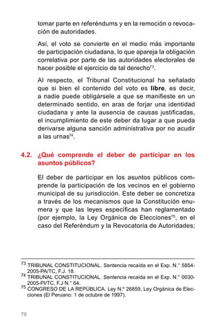 70
tomar parte en referéndums y en la remoción o revoca-
ción de autoridades.
Así, el voto se convierte en el medio más importante
de participación ciudadana, lo que apareja la obligación
correlativa por parte de las autoridades electorales de
hacer posible el ejercicio de tal derecho73
.
Al respecto, el Tribunal Constitucional ha señalado
que si bien el contenido del voto es libre, es decir,
a nadie puede obligársele a que se manifieste en un
determinado sentido, en aras de forjar una identidad
ciudadana y ante la ausencia de causas justificadas,
el incumplimiento de este deber da lugar a que pueda
derivarse alguna sanción administrativa por no acudir
a las urnas74
.
4.2.	 ¿Qué comprende el deber de participar en los
asuntos públicos?
El deber de participar en los asuntos públicos com-
prende la participación de los vecinos en el gobierno
municipal de su jurisdicción. Este deber se concretiza
a través de los mecanismos que la Constitución enu-
mera y que las leyes específicas han reglamentado
(por ejemplo, la Ley Orgánica de Elecciones75
, en el
caso del Referéndum y la Revocatoria de Autoridades;
73
TRIBUNAL CONSTITUCIONAL. Sentencia recaída en el Exp. N.° 5854-
2005-PA/TC, F.J. 18.
74
TRIBUNAL CONSTITUCIONAL. Sentencia recaída en el Exp. N.° 0030-
2005-PI/TC, F.J N.° 64.
75
CONGRESO DE LA REPÚBLICA. Ley N.º 26859, Ley Orgánica de Elec-
ciones (El Peruano: 1 de octubre de 1997).
 