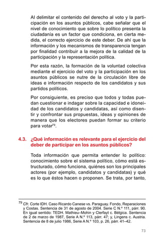 73
Al delimitar el contenido del derecho al voto y la parti-
cipación en los asuntos públicos, cabe señalar que el
nivel de conocimiento que sobre lo político presenta la
ciudadanía es un factor que condiciona, en cierta me-
dida, el correcto ejercicio de este deber. De ahí que la
información y los mecanismos de transparencia tengan
por finalidad contribuir a la mejora de la calidad de la
participación y la representación política.
Por esta razón, la formación de la voluntad colectiva
mediante el ejercicio del voto y la participación en los
asuntos públicos se nutre de la circulación libre de
ideas e información respecto de los candidatos y sus
partidos políticos.
Por consiguiente, es preciso que todos y todas pue-
dan cuestionar e indagar sobre la capacidad e idonei-
dad de los candidatos y candidatas, así como disen-
tir y confrontar sus propuestas, ideas y opiniones de
manera que los electores puedan formar su criterio
para votar79
.
4.3.	 ¿Qué información es relevante para el ejercicio del
deber de participar en los asuntos públicos?
Toda información que permita entender lo político:
conocimiento sobre el sistema político, cómo está es-
tructurado, cómo funciona, quiénes son los principales
actores (por ejemplo, candidatos y candidatas) y qué
es lo que éstos hacen o proponen. Se trata, por tanto,
79
Cfr. Corte IDH. Caso Ricardo Canese vs. Paraguay. Fondo, Reparaciones
y Costas. Sentencia de 31 de agosto de 2004. Serie C N.º 111, párr. 90.
En igual sentido: TEDH. Mathieu–Mohin y Clerfayt c. Bélgica. Sentencia
de 2 de marzo de 1987, Serie A N.º 113, párr. 47; y, Lingens c. Austria.
Sentencia de 8 de julio 1986, Serie A N.º 103, p. 26, párr. 41–42.
 