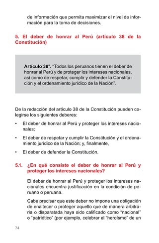74
de información que permita maximizar el nivel de infor-
mación para la toma de decisiones.
5. El deber de honrar al Perú (artículo 38 de la
Constitución)
De la redacción del artículo 38 de la Constitución pueden co-
legirse los siguientes deberes:
•	 El deber de honrar al Perú y proteger los intereses nacio-
nales;
•	 El deber de respetar y cumplir la Constitución y el ordena-
miento jurídico de la Nación; y, finalmente,
•	 El deber de defender la Constitución.
5.1.	 ¿En qué consiste el deber de honrar al Perú y
proteger los intereses nacionales?
El deber de honrar al Perú y proteger los intereses na-
cionales encuentra justificación en la condición de pe-
ruano o peruana.
Cabe precisar que este deber no impone una obligación
de enaltecer o proteger aquello que de manera arbitra-
ria o disparatada haya sido calificado como “nacional”
o “patriótico” (por ejemplo, celebrar el “heroísmo” de un
Artículo 38°. “Todos los peruanos tienen el deber de
honrar al Perú y de proteger los intereses nacionales,
así como de respetar, cumplir y defender la Constitu-
ción y el ordenamiento jurídico de la Nación”.
 