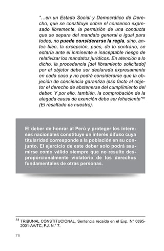 76
“…en un Estado Social y Democrático de Dere-
cho, que se constituye sobre el consenso expre-
sado libremente, la permisión de una conducta
que se separa del mandato general e igual para
todos, no puede considerarse la regla, sino, an-
tes bien, la excepción, pues, de lo contrario, se
estaría ante el inminente e inaceptable riesgo de
relativizar los mandatos jurídicos. En atención a lo
dicho, la procedencia [del libramiento solicitado]
por el objetor debe ser declarada expresamente
en cada caso y no podrá considerarse que la ob-
jeción de conciencia garantiza ipso facto al obje-
tor el derecho de abstenerse del cumplimiento del
deber. Y por ello, también, la comprobación de la
alegada causa de exención debe ser fehaciente”81
(El resaltado es nuestro).
El deber de honrar al Perú y proteger los intere-
ses nacionales constituye un interés difuso cuya
titularidad corresponde a la población en su con-
junto. El ejercicio de este deber solo podrá asu-
mirse como válido siempre que no resulte des-
proporcionalmente violatorio de los derechos
fundamentales de otras personas.
81
	TRIBUNAL CONSTITUCIONAL. Sentencia recaída en el Exp. N° 0895-
2001-AA/TC, F.J. N.° 7.
 