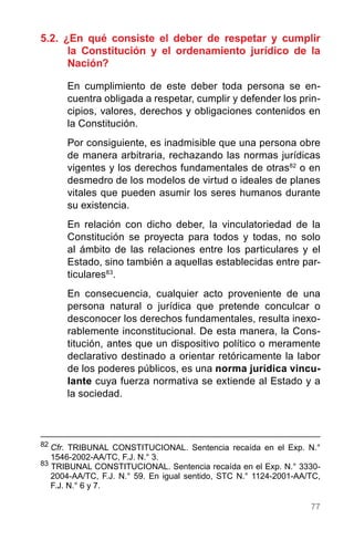 77
5.2. ¿En qué consiste el deber de respetar y cumplir
la Constitución y el ordenamiento jurídico de la
Nación?
En cumplimiento de este deber toda persona se en-
cuentra obligada a respetar, cumplir y defender los prin-
cipios, valores, derechos y obligaciones contenidos en
la Constitución.
Por consiguiente, es inadmisible que una persona obre
de manera arbitraria, rechazando las normas jurídicas
vigentes y los derechos fundamentales de otras82
o en
desmedro de los modelos de virtud o ideales de planes
vitales que pueden asumir los seres humanos durante
su existencia.
En relación con dicho deber, la vinculatoriedad de la
Constitución se proyecta para todos y todas, no solo
al ámbito de las relaciones entre los particulares y el
Estado, sino también a aquellas establecidas entre par-
ticulares83
.
En consecuencia, cualquier acto proveniente de una
persona natural o jurídica que pretende conculcar o
desconocer los derechos fundamentales, resulta inexo-
rablemente inconstitucional. De esta manera, la Cons-
titución, antes que un dispositivo político o meramente
declarativo destinado a orientar retóricamente la labor
de los poderes públicos, es una norma jurídica vincu-
lante cuya fuerza normativa se extiende al Estado y a
la sociedad.
82
	Cfr. TRIBUNAL CONSTITUCIONAL. Sentencia recaída en el Exp. N.°
1546-2002-AA/TC, F.J. N.° 3.
83
TRIBUNAL CONSTITUCIONAL. Sentencia recaída en el Exp. N.° 3330-
2004-AA/TC, F.J. N.° 59. En igual sentido, STC N.° 1124-2001-AA/TC,
F.J. N.° 6 y 7.
 