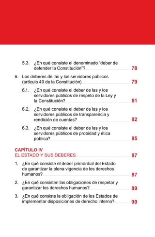 5.3.	 ¿En qué consiste el denominado “deber de
defender la Constitución”?
6.	 Los deberes de las y los servidores públicos
(artículo 40 de la Constitución)
6.1.	 ¿En qué consiste el deber de las y los
servidores públicos de respeto de la Ley y
la Constitución?
6.2.	 ¿En qué consiste el deber de las y los
servidores públicos de transparencia y
rendición de cuentas?
6.3.	 ¿En qué consiste el deber de las y los
servidores públicos de probidad y ética
pública?
CAPÍTULO IV
EL ESTADO Y SUS DEBERES
1.	 ¿En qué consiste el deber primordial del Estado
de garantizar la plena vigencia de los derechos
humanos?
2.	 ¿En qué consisten las obligaciones de respetar y
garantizar los derechos humanos?
3.	 ¿En qué consiste la obligación de los Estados de
implementar disposiciones de derecho interno?
78
79
81
82
85
87
87
89
90
 