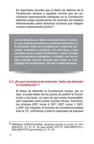 78
Es importante recordar que el deber de defensa de la
Constitución alcanza a aquellas normas que sin en-
contrarse expresamente señaladas en la Constitución
detentan rango constitucional. En concreto, los tratados
internacionales sobre derechos humanos que integran
nuestro ordenamiento jurídico84
.
5.3. ¿En qué consiste el denominado “deber de defender
la Constitución”?
El deber de defender la Constitución incluye, por un
lado, el poder-deber de los jueces de preferir la Consti-
tución a las leyes, en caso de que exista incompatibili-
dad insalvable entre ambas (control difuso). Asimismo,
los artículos 200º, inciso 4; 201º; 202º, inciso 1; 203º,
y 204º han regulado el proceso de inconstitucionalidad
ante el TC, confiriendo a éste la capacidad de expulsar
La Constitución, en tanto norma jurídica vinculan-
te cuya fuerza normativa se extiende al Estado y a
la sociedad, debe ser cumplida por todas las per-
sonas, naturales o jurídicas. En esta línea, y por
mandato de la propia Constitución, todos y todas
nos encontramos obligados a cumplir con las le-
yes y demás normas siempre que estas no con-
tradigan la Constitución, formal o materialmente.
84
	TRIBUNAL CONSTITUCIONAL. Sentencia recaída en el Exp. N.° 047-
2004-AI/TC, F.J. N.º 61. En igual sentido, STC N.º 0025-2005-PI/TC y
0026-2005-PI/TC (acumuladas), F.J. N.° 26.
 