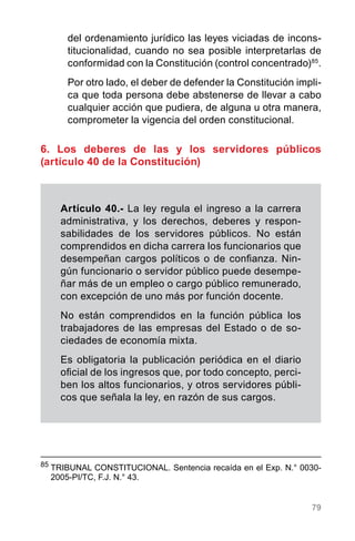 79
85
	TRIBUNAL CONSTITUCIONAL. Sentencia recaída en el Exp. N.° 0030-
2005-PI/TC, F.J. N.° 43.
del ordenamiento jurídico las leyes viciadas de incons-
titucionalidad, cuando no sea posible interpretarlas de
conformidad con la Constitución (control concentrado)85
.
Por otro lado, el deber de defender la Constitución impli-
ca que toda persona debe abstenerse de llevar a cabo
cualquier acción que pudiera, de alguna u otra manera,
comprometer la vigencia del orden constitucional.
6. Los deberes de las y los servidores públicos
(artículo 40 de la Constitución)
Artículo 40.- La ley regula el ingreso a la carrera
administrativa, y los derechos, deberes y respon-
sabilidades de los servidores públicos. No están
comprendidos en dicha carrera los funcionarios que
desempeñan cargos políticos o de confianza. Nin-
gún funcionario o servidor público puede desempe-
ñar más de un empleo o cargo público remunerado,
con excepción de uno más por función docente.
No están comprendidos en la función pública los
trabajadores de las empresas del Estado o de so-
ciedades de economía mixta.
Es obligatoria la publicación periódica en el diario
oficial de los ingresos que, por todo concepto, perci-
ben los altos funcionarios, y otros servidores públi-
cos que señala la ley, en razón de sus cargos.
 