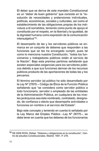 80
El deber que se deriva de este mandato Constitucional
es un “deber de buen gobierno” que consiste en la “re-
solución de necesidades y pretensiones individuales,
políticas, económicas, sociales y culturales, así como el
establecimiento de las obligaciones propias de los indi-
viduos a él sometidos, teniendo como punto de apoyo el
constituido por el respeto, en la libertad y la igualdad, de
la dignidad humana como expresión de la comunicación
intersubjetiva”86
.
El desempeño de las y los servidores públicos se en-
marca en un conjunto de deberes que responden a las
funciones que se les ha encargado cumplir, pues tal
como lo menciona nuestra Constitución, “todos los fun-
cionarios y trabajadores públicos están al servicio de
la Nación”. Bajo esta premisa partimos señalando que
existen especiales exigencias para los servidores públi-
cos debido a que sus funciones derivan de los recursos
públicos producto de las aportaciones de todas las y los
peruanos.
El término servidor (a) público ha sido desarrollado por
la Ley Nº 27815 – Código de Ética de la Función Pública
señalando que “se considera como servidor público a
todo funcionario, servidor o empleado de las entidades
de la Administración Pública, en cualquiera de los nive-
les jerárquicos sea éste nombrado, contratado, designa-
do, de confianza o electo que desempeñe actividades o
funciones en nombre o al servicio del Estado”.
Bajo este concepto y teniendo en cuenta lo señalado por
la Ley Marco del Empleo Público –Ley Nº 28175–, se
debe tener en cuenta que los deberes de los funcionarios
86
	DE ASIS ROIG, Rafael. “Deberes y obligaciones en la constitución”, Cen-
tro de estudios Constitucionales, Madrid: 1991. P. 276.
 