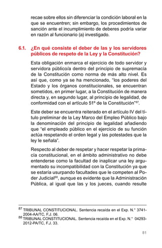 81
recae sobre ellos sin diferenciar la condición laboral en la
que se encuentren; sin embargo, los procedimientos de
sanción ante el incumplimiento de deberes podría variar
en razón al funcionario (a) investigado.
6.1.	 ¿En qué consiste el deber de las y los servidores
públicos de respeto de la Ley y la Constitución?
Esta obligación enmarca el ejercicio de todo servidor y
servidora público/a dentro del principio de supremacía
de la Constitución como norma de más alto nivel. Es
así que, como ya se ha mencionado, “los poderes del
Estado y los órganos constitucionales, se encuentran
sometidos, en primer lugar, a la Constitución de manera
directa y, en segundo lugar, al principio de legalidad, de
conformidad con el artículo 51º de la Constitución”87
.
Este deber se encuentra reiterado en el artículo IV del tí-
tulo preliminar de la Ley Marco del Empleo Público bajo
la denominación del principio de legalidad añadiendo
que “el empleado público en el ejercicio de su función
actúa respetando el orden legal y las potestades que la
ley le señala”.
Respecto al deber de respetar y hacer respetar la prima-
cía constitucional, en el ámbito administrativo no debe
entenderse como la facultad de inaplicar una ley argu-
mentado su incompatibilidad con la Constitución ya que
se estaría usurpando facultades que le competen al Po-
der Judicial88
, aunque es evidente que la Administración
Pública, al igual que las y los jueces, cuando resulte
87
	TRIBUNAL CONSTITUCIONAL. Sentencia recaída en el Exp. N.° 3741-
2004-AA/TC, F.J. 06.
88
TRIBUNAL CONSTITUCIONAL. Sentencia recaída en el Exp. N.°  04293-
2012-PA/TC, F.J. 33.
 