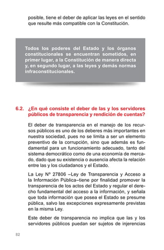 82
posible, tiene el deber de aplicar las leyes en el sentido
que resulte más compatible con la Constitución.
6.2.	 ¿En qué consiste el deber de las y los servidores
públicos de transparencia y rendición de cuentas?
El deber de transparencia en el manejo de los recur-
sos públicos es uno de los deberes más importantes en
nuestra sociedad, pues no se limita a ser un elemento
preventivo de la corrupción, sino que además es fun-
damental para un funcionamiento adecuado, tanto del
sistema democrático como de una economía de merca-
do, dado que su existencia o ausencia afecta la relación
entre las y los ciudadanos y el Estado.
La Ley Nº 27806 –Ley de Transparencia y Acceso a
la Información Pública–tiene por finalidad promover la
transparencia de los actos del Estado y regular el dere-
cho fundamental del acceso a la información, y señala
que toda información que posea el Estado se presume
pública, salvo las excepciones expresamente previstas
en la misma Ley.
Este deber de transparencia no implica que las y los
servidores públicos puedan ser sujetos de injerencias
Todos los poderes del Estado y los órganos
constitucionales se encuentran sometidos, en
primer lugar, a la Constitución de manera directa
y, en segundo lugar, a las leyes y demás normas
infraconstitucionales.
 