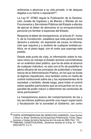83
arbitrarias o abusivas a su vida privada, ni de ataques
ilegales a su honra o reputación89
.
La Ley N° 27482 regula la Publicación de la Declara-
ción Jurada de Ingresos y de Bienes y Rentas de los
Funcionarios y Servidores Públicos del Estado a efectos
de ejercer el deber de demostrar el no enriquecimiento
personal y/o familiar a expensas del Estado.
Respecto al deber de transparencia, el artículo 2º, inciso
5, de la Constitución, establece que toda persona tiene
derecho a solicitar, sin expresión de causa, la informa-
ción que requiera y a recibirla de cualquier entidad pú-
blica, en el plazo legal, con el costo que suponga este
pedido.
Desde este punto de vista, la información sobre la ma-
nera cómo se maneja el Estado termina convirtiéndose
en un auténtico bien público, que ha de estar al alcance
de cualquier individuo, no solo con el fin de posibilitar la
plena eficacia de los principios de publicidad y transpa-
rencia de la Administración Pública, en los que se funda
el régimen republicano, sino también como un medio de
control institucional sobre las y los representantes de la
sociedad; y también, desde luego, para instar el control
sobre aquellos particulares que se encuentran en la ca-
pacidad de poder inducir o determinar las conductas de
otros particulares90
.
La transparencia acerca del comportamiento de las y
los servidores públicos permite una mayor supervisión
y fiscalización de la sociedad al Gobierno, así como
89
	CORTE INTERAMERICANA DE DERECHOS HUMANOS. Caso Escher
y Otros vs. Brasil. Sentencia de Excepciones Preliminares, Fondo, Repa-
raciones y Costas de fecha Sentencia de 6 de julio de 2009. Párr. 113.
90
TRIBUNAL CONSTITUCIONAL. Sentencia recaída en el Exp. N.° 1797-
2002-HD/TC, F.J.11.
 